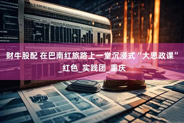 财牛股配 在巴南红旅路上一堂沉浸式“大思政课”_红色_实践团_重庆