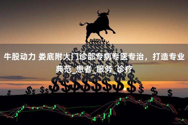 牛股动力 娄底附大门诊部专病专医专治，打造专业典范_患者_服务_诊疗