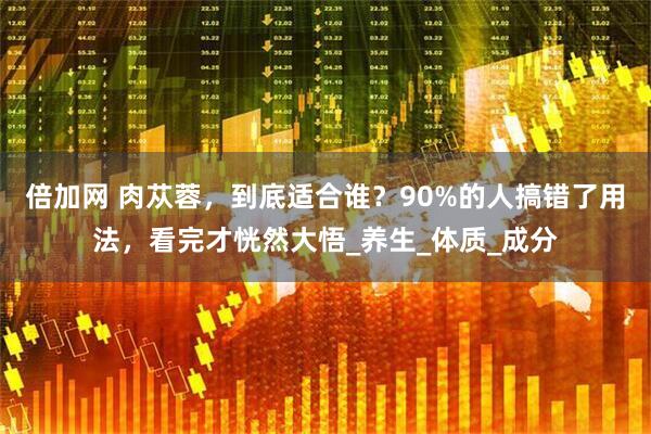 倍加网 肉苁蓉，到底适合谁？90%的人搞错了用法，看完才恍然大悟_养生_体质_成分