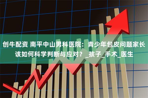 创牛配资 南平中山男科医院：青少年包皮问题家长该如何科学判断与应对？_孩子_手术_医生