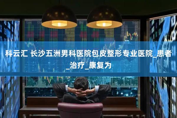 科云汇 长沙五洲男科医院包皮整形专业医院_患者_治疗_康复为