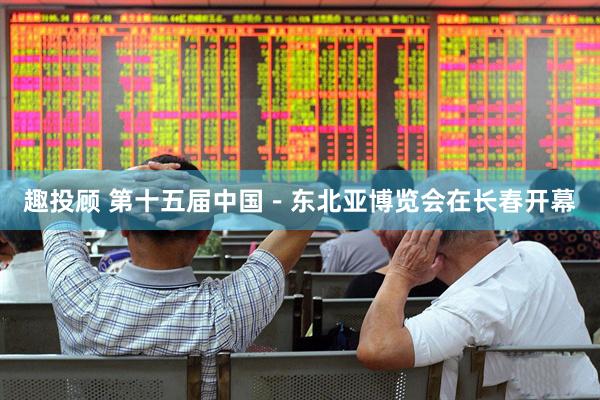 趣投顾 第十五届中国－东北亚博览会在长春开幕