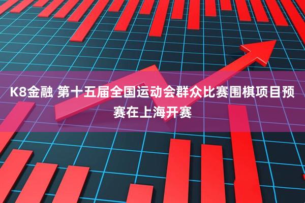 K8金融 第十五届全国运动会群众比赛围棋项目预赛在上海开赛