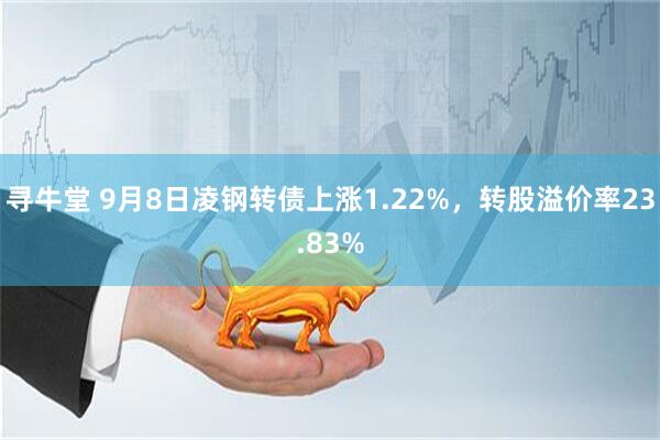 寻牛堂 9月8日凌钢转债上涨1.22%，转股溢价率23.83%