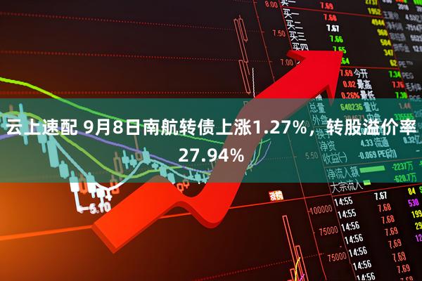 云上速配 9月8日南航转债上涨1.27%，转股溢价率27.94%