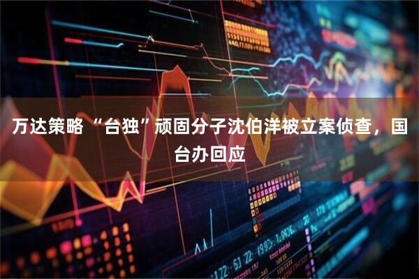 万达策略 “台独”顽固分子沈伯洋被立案侦查，国台办回应