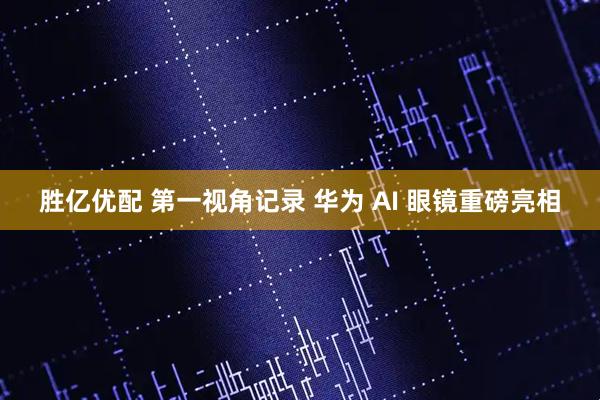 胜亿优配 第一视角记录 华为 AI 眼镜重磅亮相