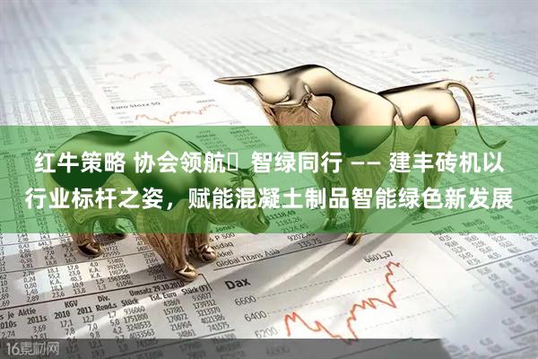 红牛策略 协会领航・智绿同行 —— 建丰砖机以行业标杆之姿，赋能混凝土制品智能绿色新发展